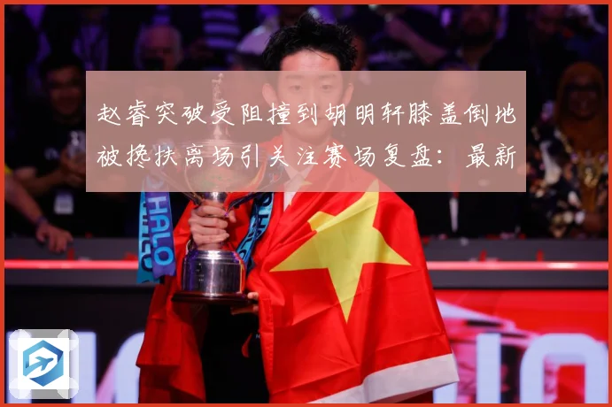 赵睿突破受阻撞到胡明轩膝盖倒地被搀扶离场引关注赛场复盘：最新赛事动态与深度分析