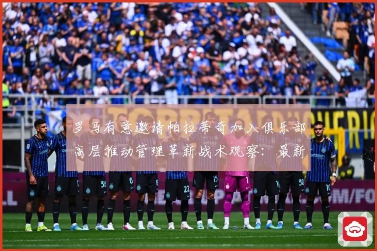 罗马有意邀请帕拉蒂奇加入俱乐部高层推动管理革新战术观察：最新赛事动态与深度分析