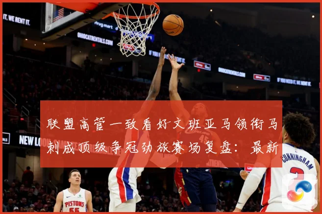 联盟高管一致看好文班亚马领衔马刺成顶级争冠劲旅赛场复盘：最新赛事动态与深度分析