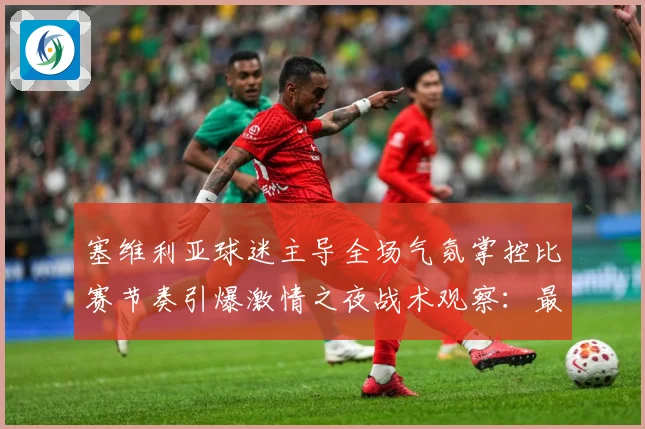 塞维利亚球迷主导全场气氛掌控比赛节奏引爆激情之夜战术观察：最新赛事动态与深度分析