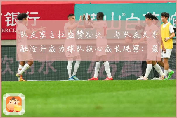 队友塞古拉盛赞孙兴慜与队友关系融洽并成为球队核心成长观察：最新赛事动态与深度分析