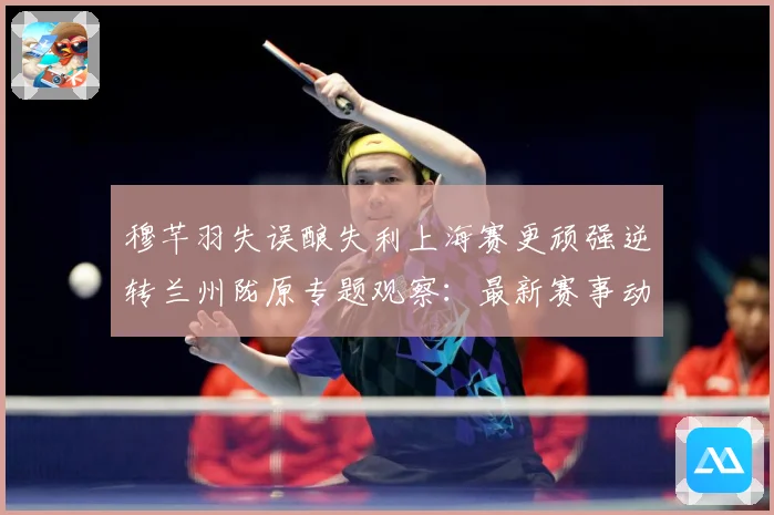 穆芊羽失误酿失利上海赛更顽强逆转兰州陇原专题观察：最新赛事动态与深度分析