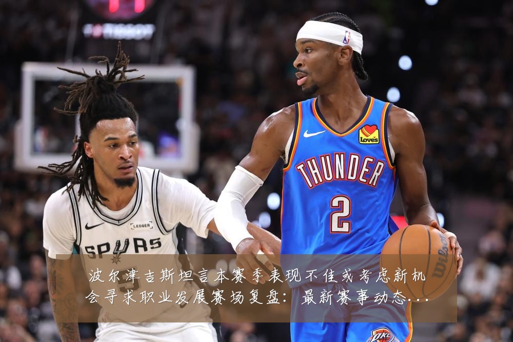 波尔津吉斯坦言本赛季表现不佳或考虑新机会寻求职业发展赛场复盘：最新赛事动态与深度分析
