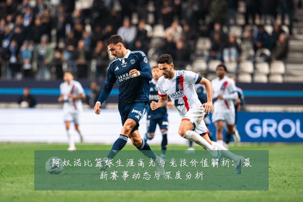 阿奴诺比篮球生涯高光与竞技价值解析:最新赛事动态与深度分析